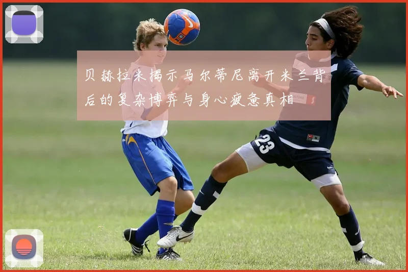 贝赫拉米揭示马尔蒂尼离开米兰背后的复杂博弈与身心疲惫真相
