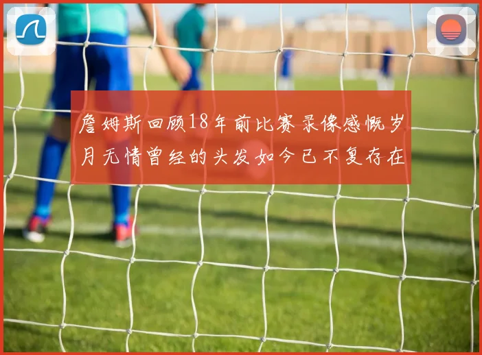 詹姆斯回顾18年前比赛录像感慨岁月无情曾经的头发如今已不复存在