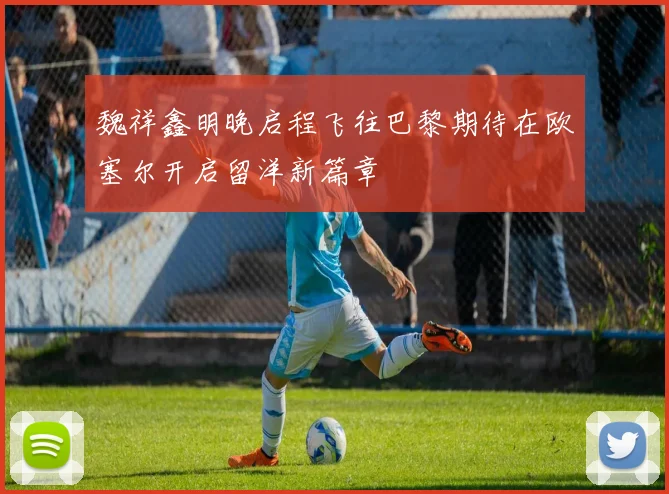 魏祥鑫明晚启程飞往巴黎期待在欧塞尔开启留洋新篇章