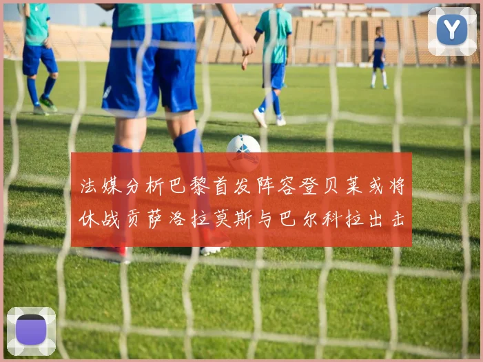 法媒分析巴黎首发阵容登贝莱或将休战贡萨洛拉莫斯与巴尔科拉出击