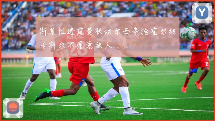 斯基拉透露曼联切尔西争抢霍尔纽卡斯尔不愿意放人