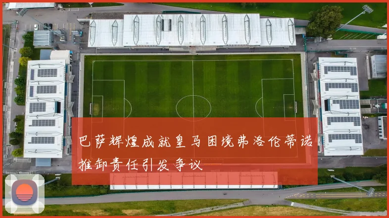 巴萨辉煌成就皇马困境弗洛伦蒂诺推卸责任引发争议