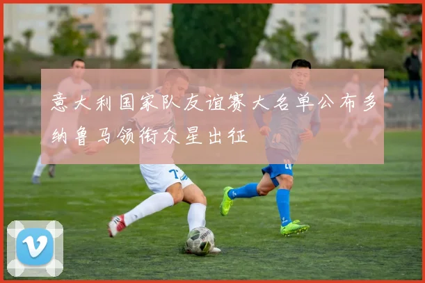意大利国家队友谊赛大名单公布多纳鲁马领衔众星出征