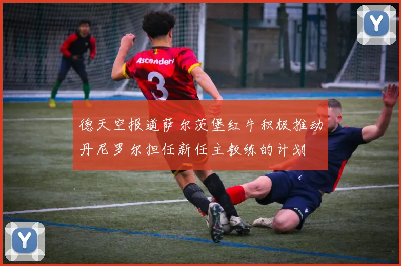 德天空报道萨尔茨堡红牛积极推动丹尼罗尔担任新任主教练的计划