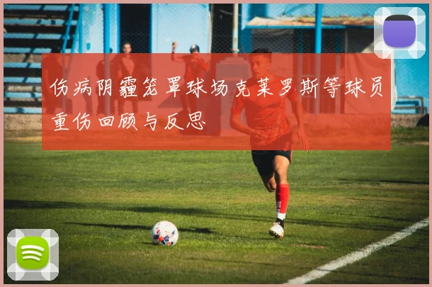 伤病阴霾笼罩球场克莱罗斯等球员重伤回顾与反思