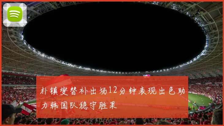 朴镇燮替补出场12分钟表现出色助力韩国队稳守胜果