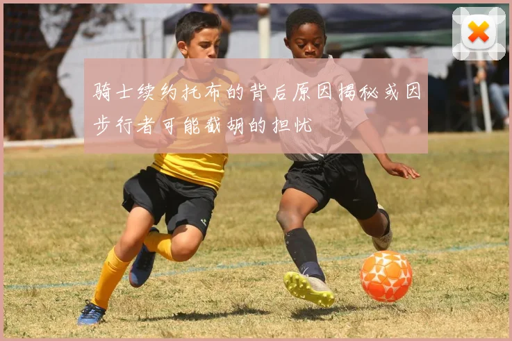 骑士续约托布的背后原因揭秘或因步行者可能截胡的担忧