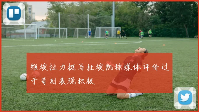维埃拉力挺马杜埃凯称媒体评价过于苛刻表现积极