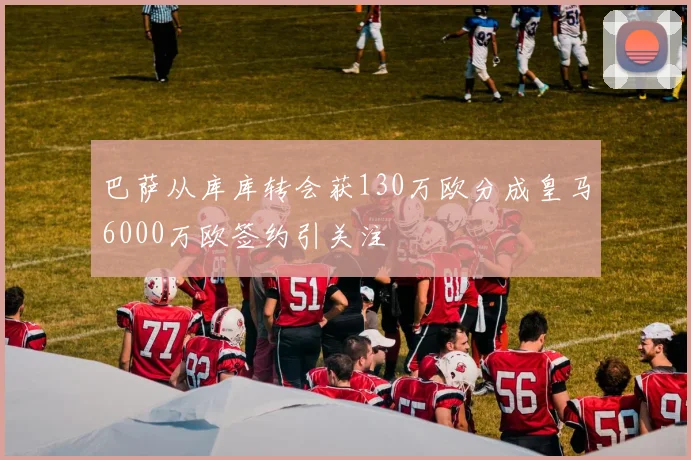 巴萨从库库转会获130万欧分成皇马6000万欧签约引关注