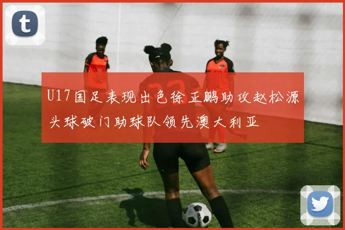 U17国足表现出色徐正鹏助攻赵松源头球破门助球队领先澳大利亚