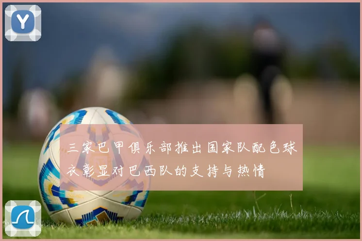三家巴甲俱乐部推出国家队配色球衣彰显对巴西队的支持与热情