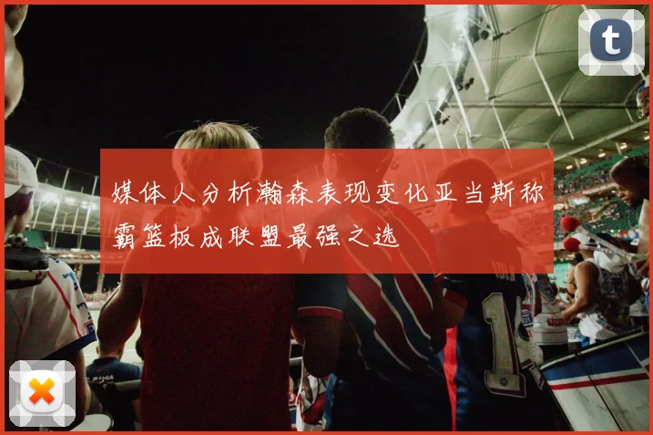 媒体人分析瀚森表现变化亚当斯称霸篮板成联盟最强之选