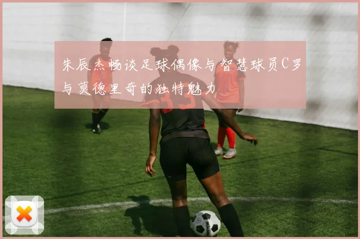 朱辰杰畅谈足球偶像与智慧球员C罗与莫德里奇的独特魅力