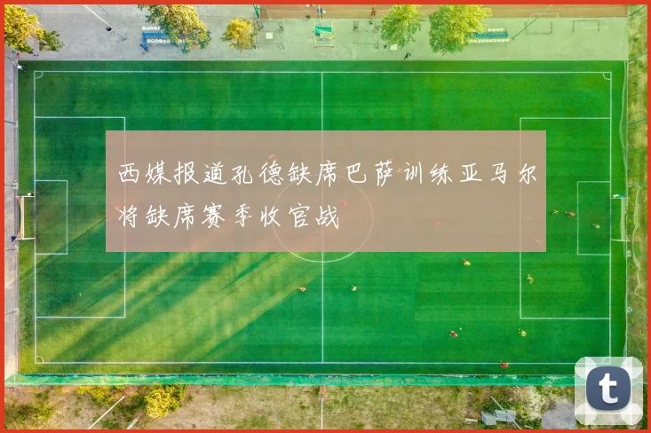 西媒报道孔德缺席巴萨训练亚马尔将缺席赛季收官战