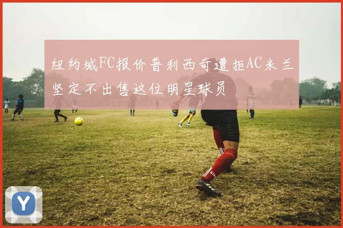 纽约城FC报价普利西奇遭拒AC米兰坚定不出售这位明星球员