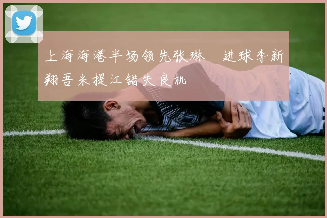 上海海港半场领先张琳芃进球李新翔吾米提江错失良机