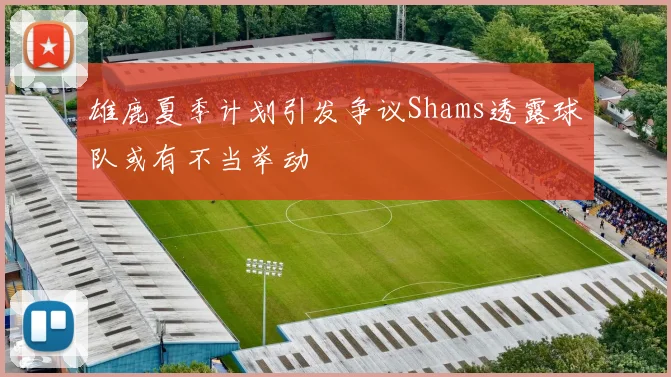 雄鹿夏季计划引发争议Shams透露球队或有不当举动