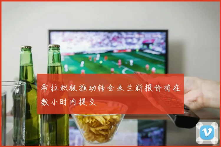 希拉积极推动转会米兰新报价将在数小时内提交