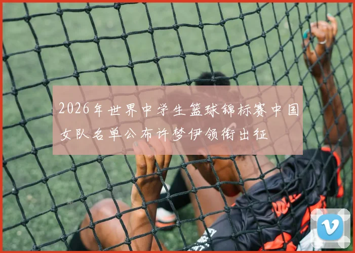 2026年世界中学生篮球锦标赛中国女队名单公布许梦伊领衔出征
