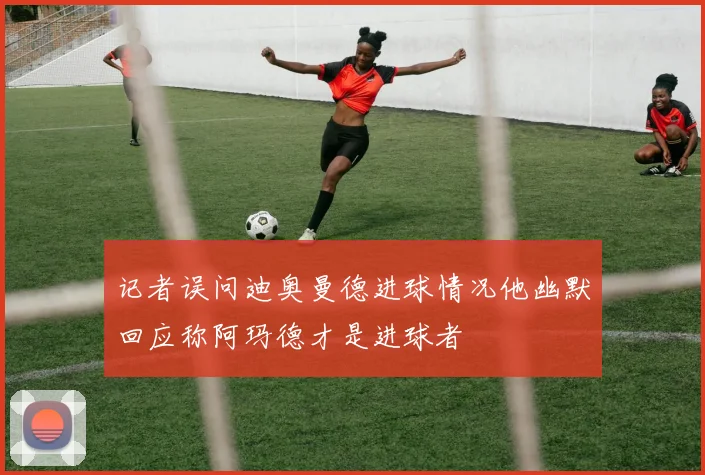 记者误问迪奥曼德进球情况他幽默回应称阿玛德才是进球者