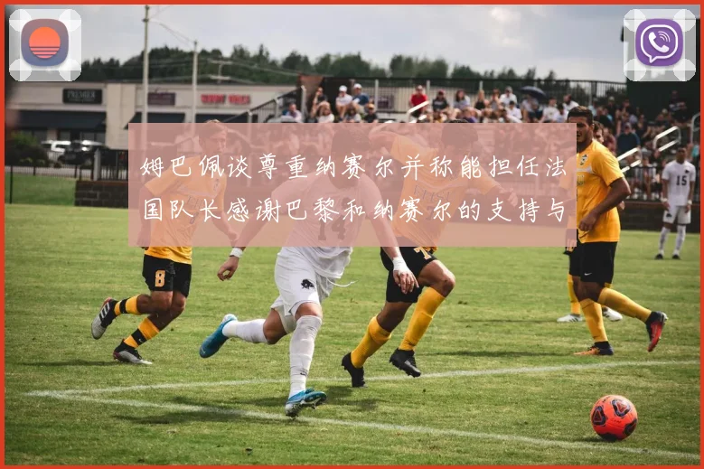 姆巴佩谈尊重纳赛尔并称能担任法国队长感谢巴黎和纳赛尔的支持与帮助