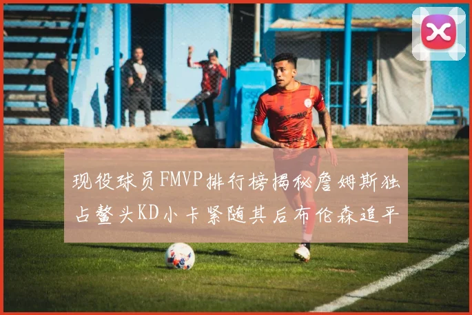 现役球员FMVP排行榜揭秘詹姆斯独占鳌头KD小卡紧随其后布伦森追平库里约基奇等